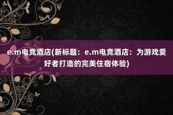 e.m电竞酒店(新标题：e.m电竞酒店：为游戏爱好者打造的完美住宿体验)