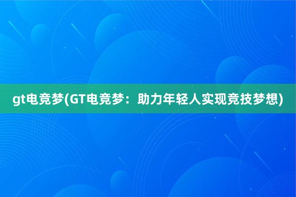 gt电竞梦(GT电竞梦：助力年轻人实现竞技梦想)