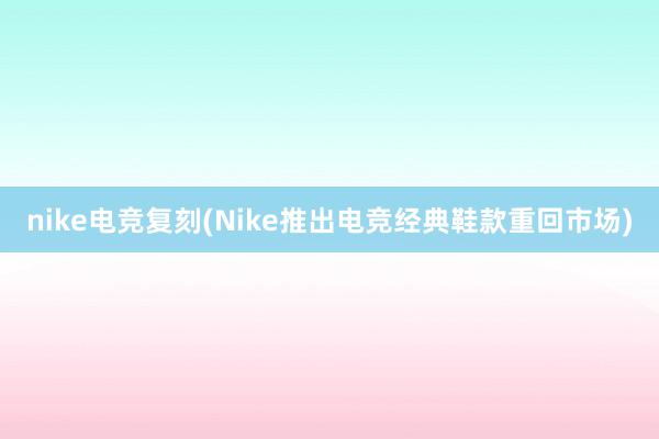 nike电竞复刻(Nike推出电竞经典鞋款重回市场)