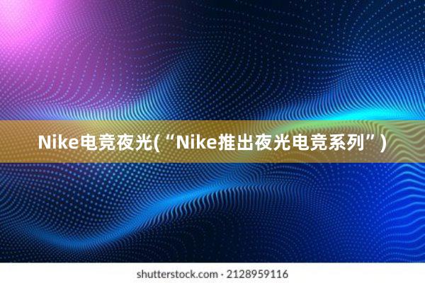 Nike电竞夜光(“Nike推出夜光电竞系列”)