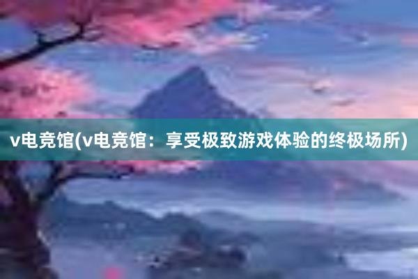 v电竞馆(v电竞馆：享受极致游戏体验的终极场所)