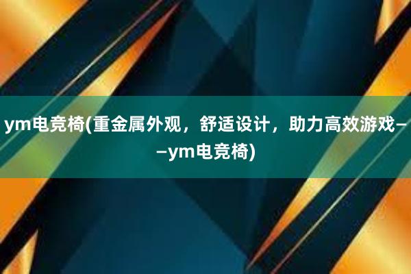 ym电竞椅(重金属外观，舒适设计，助力高效游戏——ym电竞椅)