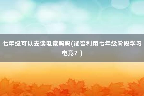 七年级可以去读电竞吗吗(能否利用七年级阶段学习电竞？)