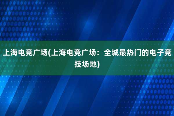 上海电竞广场(上海电竞广场：全城最热门的电子竞技场地)