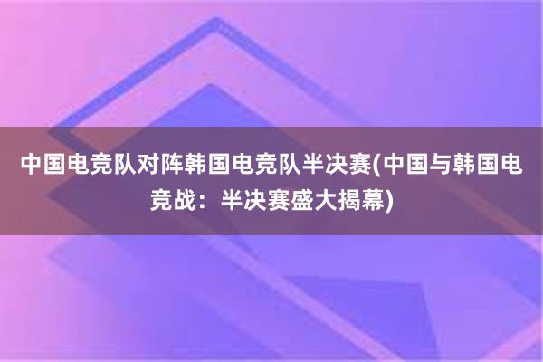 中国电竞队对阵韩国电竞队半决赛(中国与韩国电竞战：半决赛盛大揭幕)