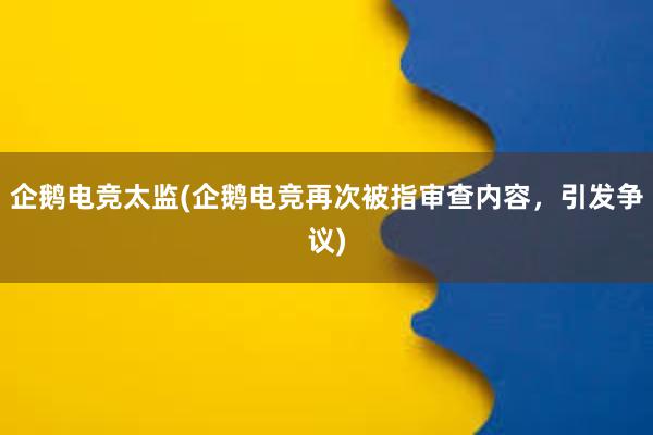 企鹅电竞太监(企鹅电竞再次被指审查内容，引发争议)