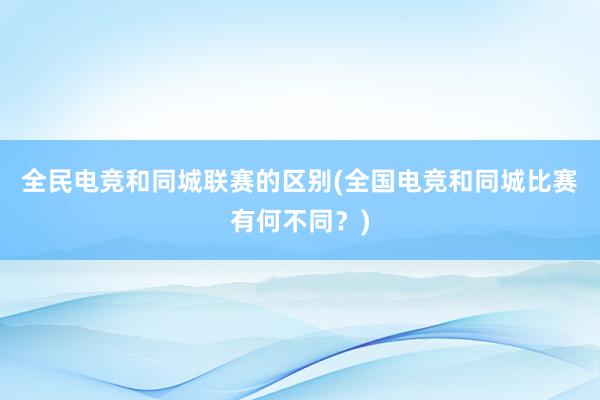 全民电竞和同城联赛的区别(全国电竞和同城比赛有何不同？)