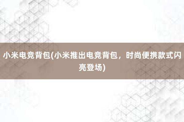 小米电竞背包(小米推出电竞背包，时尚便携款式闪亮登场)