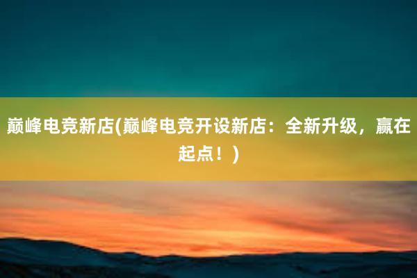 巅峰电竞新店(巅峰电竞开设新店：全新升级，赢在起点！)