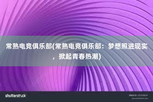 常熟电竞俱乐部(常熟电竞俱乐部：梦想照进现实，掀起青春热潮)