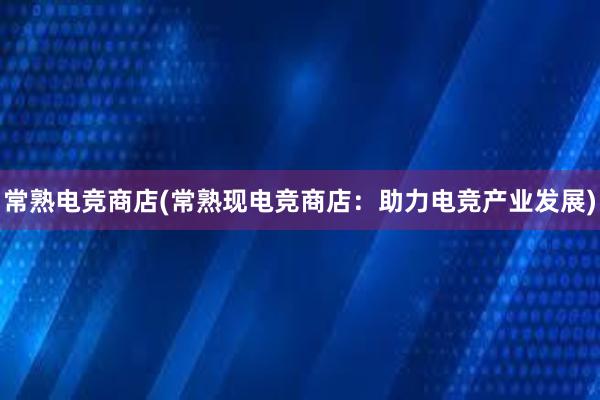 常熟电竞商店(常熟现电竞商店：助力电竞产业发展)