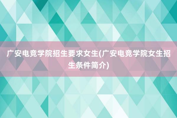 广安电竞学院招生要求女生(广安电竞学院女生招生条件简介)