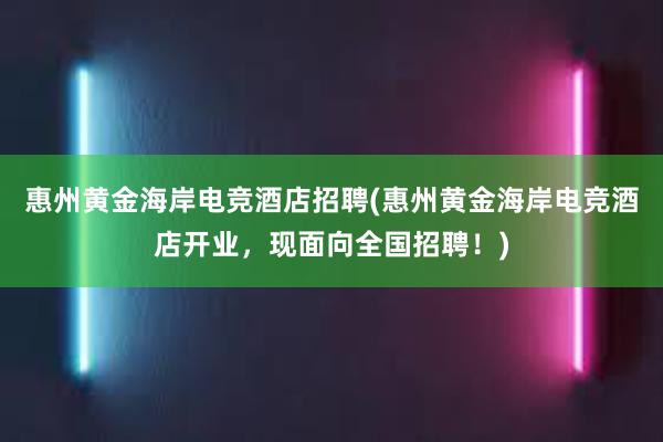 惠州黄金海岸电竞酒店招聘(惠州黄金海岸电竞酒店开业，现面向全国招聘！)