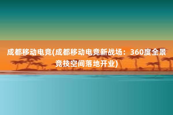 成都移动电竞(成都移动电竞新战场：360度全景竞技空间落地开业)