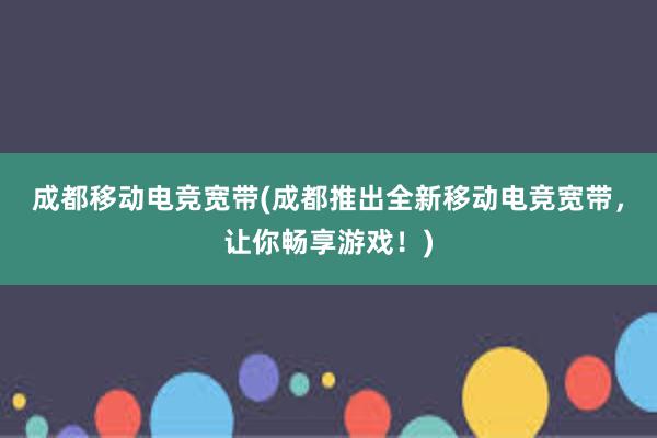 成都移动电竞宽带(成都推出全新移动电竞宽带，让你畅享游戏！)