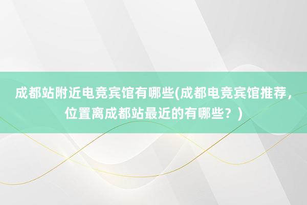 成都站附近电竞宾馆有哪些(成都电竞宾馆推荐，位置离成都站最近的有哪些？)