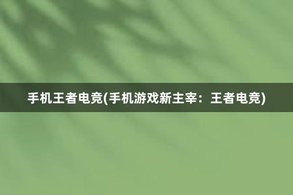 手机王者电竞(手机游戏新主宰：王者电竞)