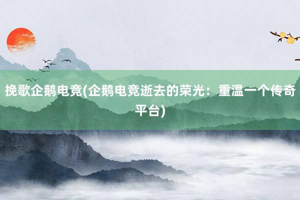 挽歌企鹅电竞(企鹅电竞逝去的荣光：重温一个传奇平台)