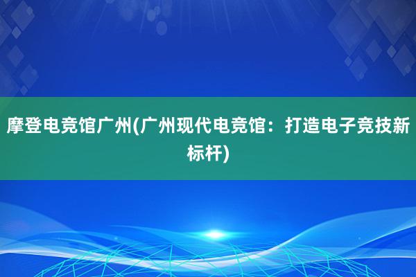 摩登电竞馆广州(广州现代电竞馆：打造电子竞技新标杆)