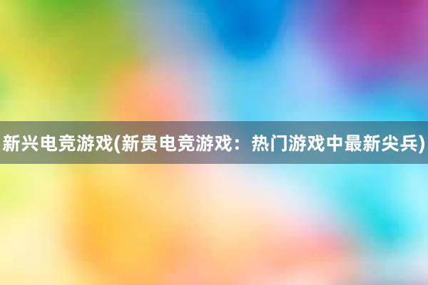 新兴电竞游戏(新贵电竞游戏：热门游戏中最新尖兵)