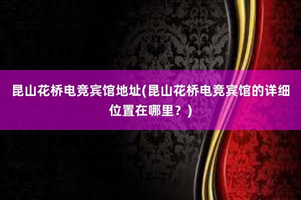 昆山花桥电竞宾馆地址(昆山花桥电竞宾馆的详细位置在哪里？)