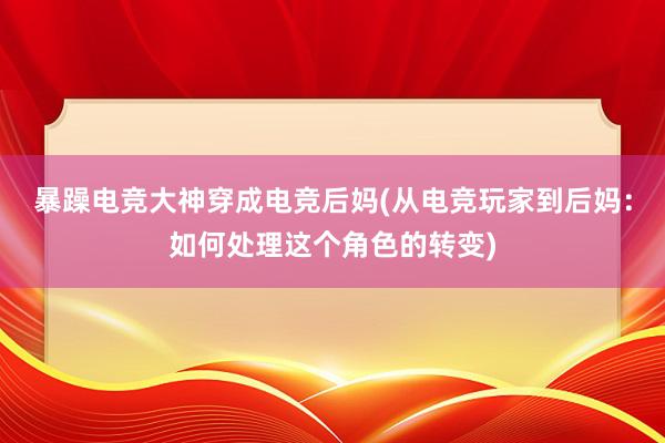 暴躁电竞大神穿成电竞后妈(从电竞玩家到后妈：如何处理这个角色的转变)