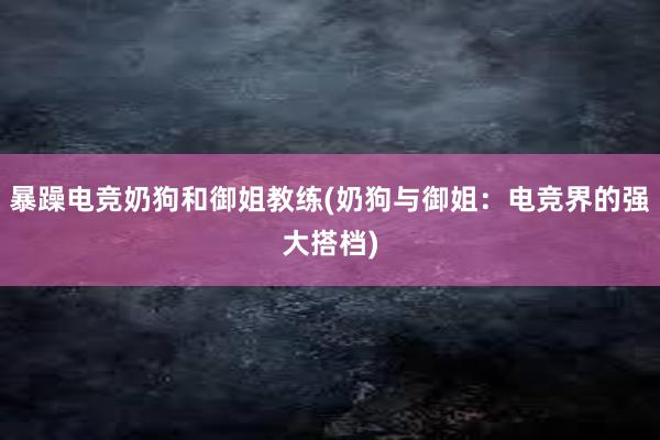 暴躁电竞奶狗和御姐教练(奶狗与御姐：电竞界的强大搭档)