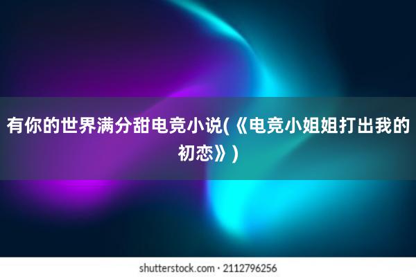 有你的世界满分甜电竞小说(《电竞小姐姐打出我的初恋》)