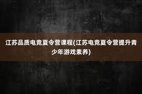 江苏品质电竞夏令营课程(江苏电竞夏令营提升青少年游戏素养)