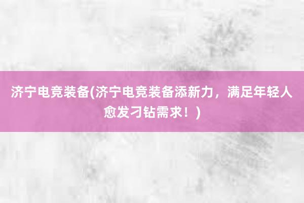 济宁电竞装备(济宁电竞装备添新力，满足年轻人愈发刁钻需求！)