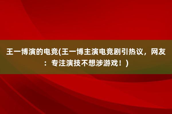 王一博演的电竞(王一博主演电竞剧引热议，网友：专注演技不想涉游戏！)