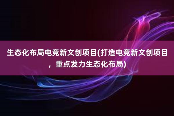 生态化布局电竞新文创项目(打造电竞新文创项目，重点发力生态化布局)