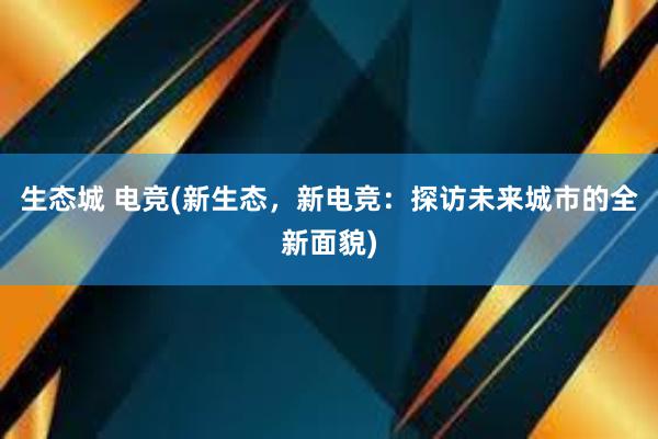 生态城 电竞(新生态，新电竞：探访未来城市的全新面貌)