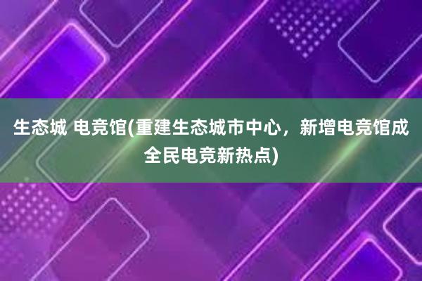 生态城 电竞馆(重建生态城市中心，新增电竞馆成全民电竞新热点)