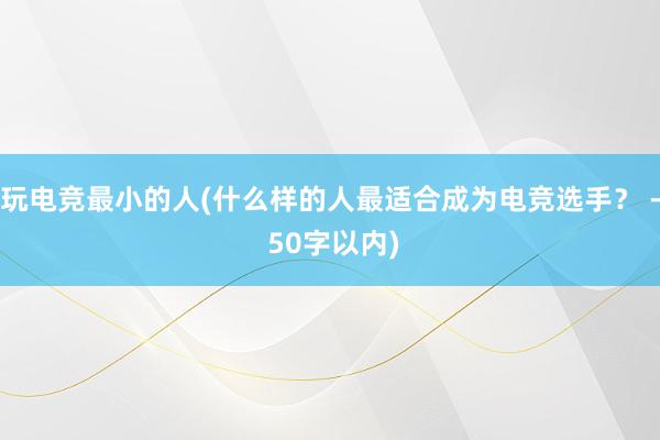 玩电竞最小的人(什么样的人最适合成为电竞选手？ - 50字以内)