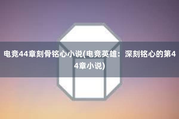 电竞44章刻骨铭心小说(电竞英雄：深刻铭心的第44章小说)