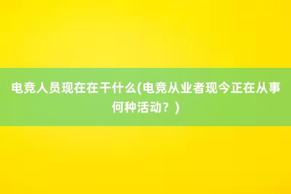 电竞人员现在在干什么(电竞从业者现今正在从事何种活动？)