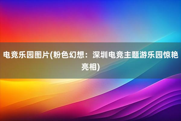 电竞乐园图片(粉色幻想：深圳电竞主题游乐园惊艳亮相)