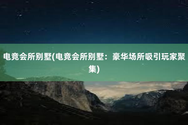 电竞会所别墅(电竞会所别墅：豪华场所吸引玩家聚集)