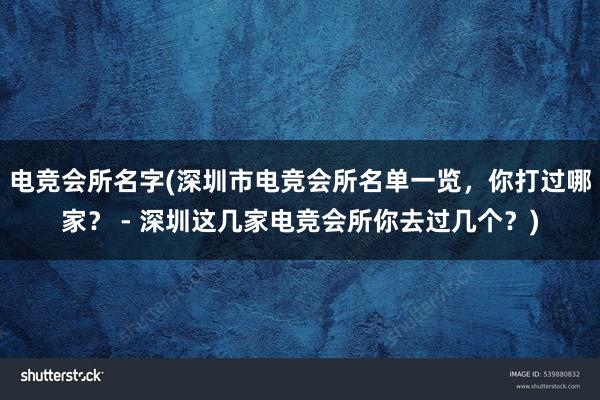 电竞会所名字(深圳市电竞会所名单一览，你打过哪家？ - 深圳这几家电竞会所你去过几个？)