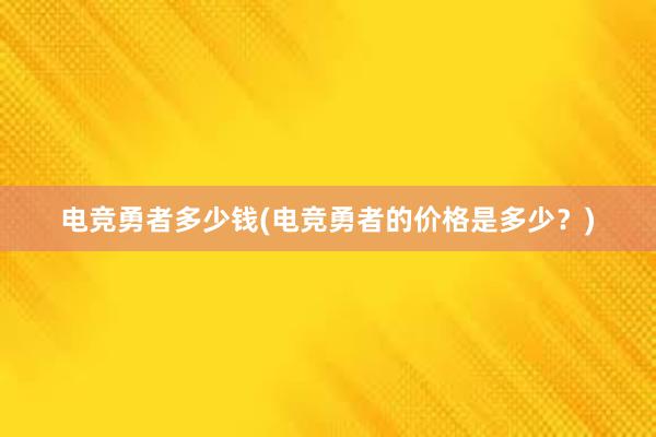 电竞勇者多少钱(电竞勇者的价格是多少？)