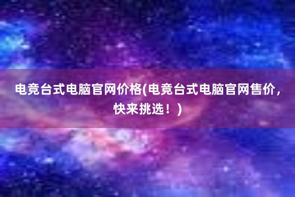 电竞台式电脑官网价格(电竞台式电脑官网售价，快来挑选！)