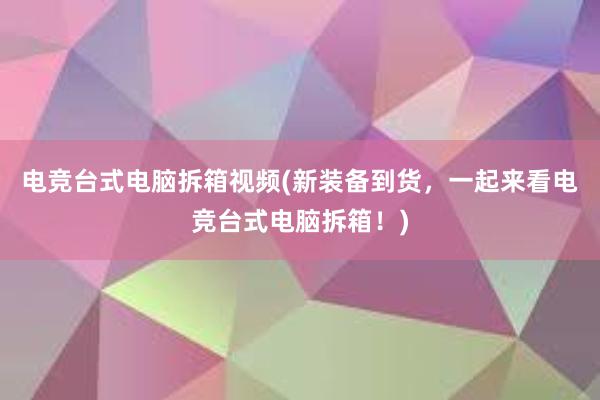 电竞台式电脑拆箱视频(新装备到货，一起来看电竞台式电脑拆箱！)