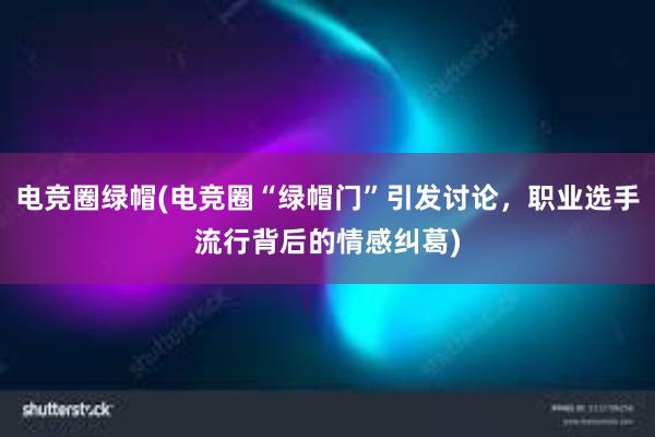 电竞圈绿帽(电竞圈“绿帽门”引发讨论，职业选手流行背后的情感纠葛)