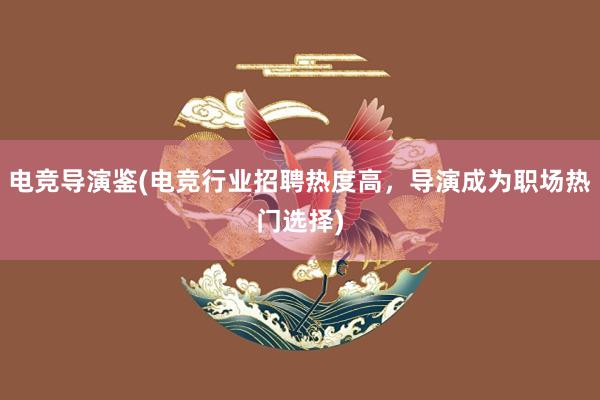 电竞导演鉴(电竞行业招聘热度高，导演成为职场热门选择)