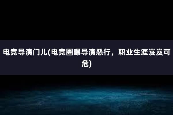 电竞导演门儿(电竞圈曝导演恶行，职业生涯岌岌可危)