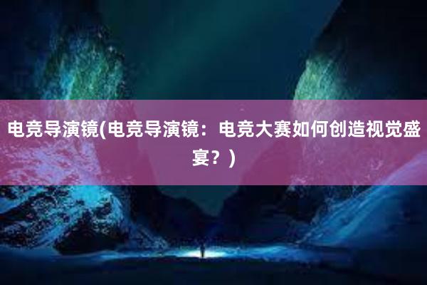 电竞导演镜(电竞导演镜：电竞大赛如何创造视觉盛宴？)