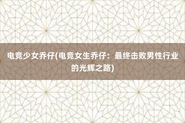 电竞少女乔仔(电竞女生乔仔：最终击败男性行业的光辉之路)