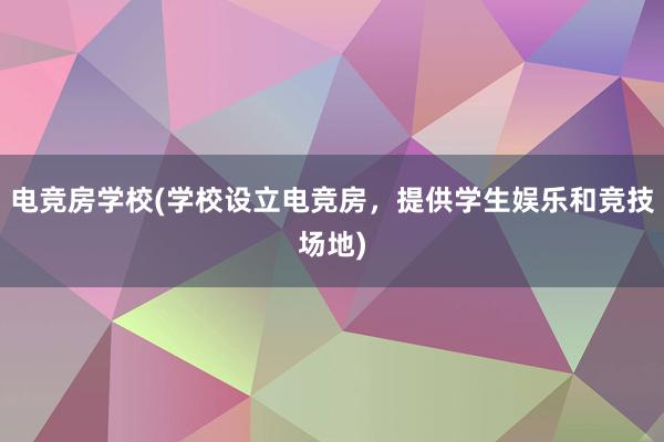 电竞房学校(学校设立电竞房，提供学生娱乐和竞技场地)