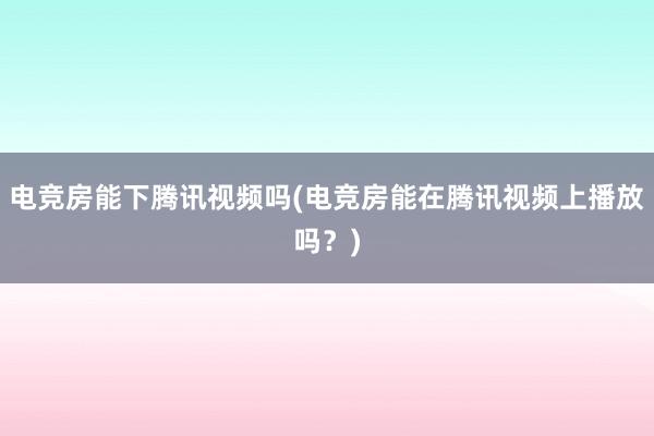 电竞房能下腾讯视频吗(电竞房能在腾讯视频上播放吗？)